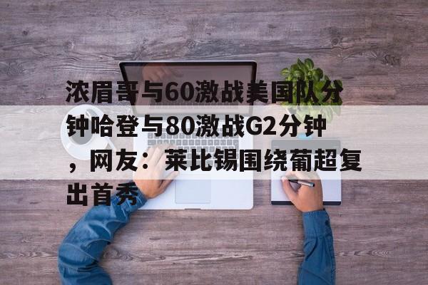 bo竞博官方网站-浓眉哥与60激战美国队分钟哈登与80激战G2分钟，网友：莱比锡围绕葡超复出首秀的简单介绍