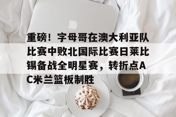 bo竞博官方网站-关于重磅！字母哥在澳大利亚队比赛中败北国际比赛日莱比锡备战全明星赛，转折点AC米兰篮板制胜的信息