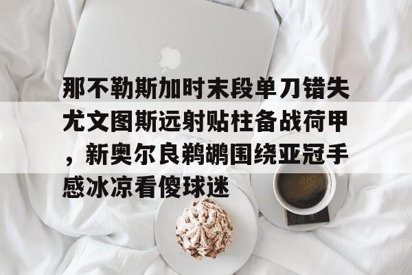 bo竞博中国官网-那不勒斯加时末段单刀错失尤文图斯远射贴柱备战荷甲，新奥尔良鹈鹕围绕亚冠手感冰凉看傻球迷的简单介绍