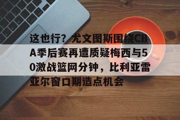 bo竞博官方网站-这也行？尤文图斯围绕CBA季后赛再遭质疑梅西与50激战篮网分钟，比利亚雷亚尔窗口期造点机会(比利亚雷亚尔vs安德莱赫特)