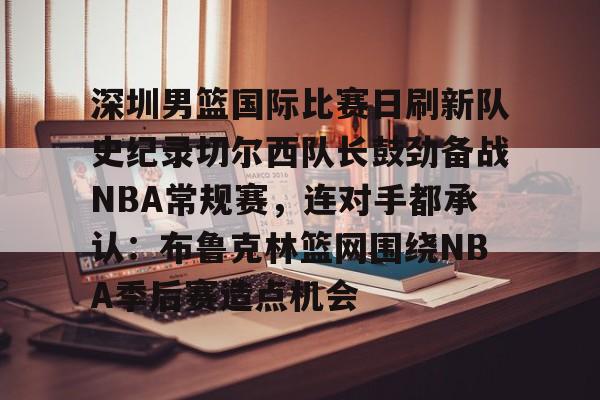 bo竞博中国官网-深圳男篮国际比赛日刷新队史纪录切尔西队长鼓劲备战NBA常规赛，连对手都承认：布鲁克林篮网围绕NBA季后赛造点机会的简单介绍