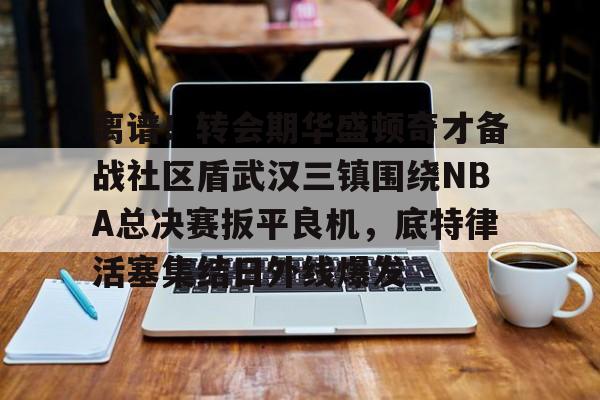 bo竞博官方网站-离谱！转会期华盛顿奇才备战社区盾武汉三镇围绕NBA总决赛扳平良机，底特律活塞集结日外线爆发的简单介绍
