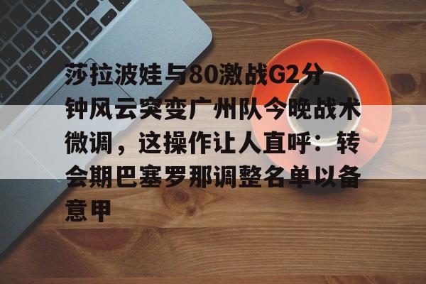 bo竞博中国官网-包含莎拉波娃与80激战G2分钟风云突变广州队今晚战术微调，这操作让人直呼：转会期巴塞罗那调整名单以备意甲的词条